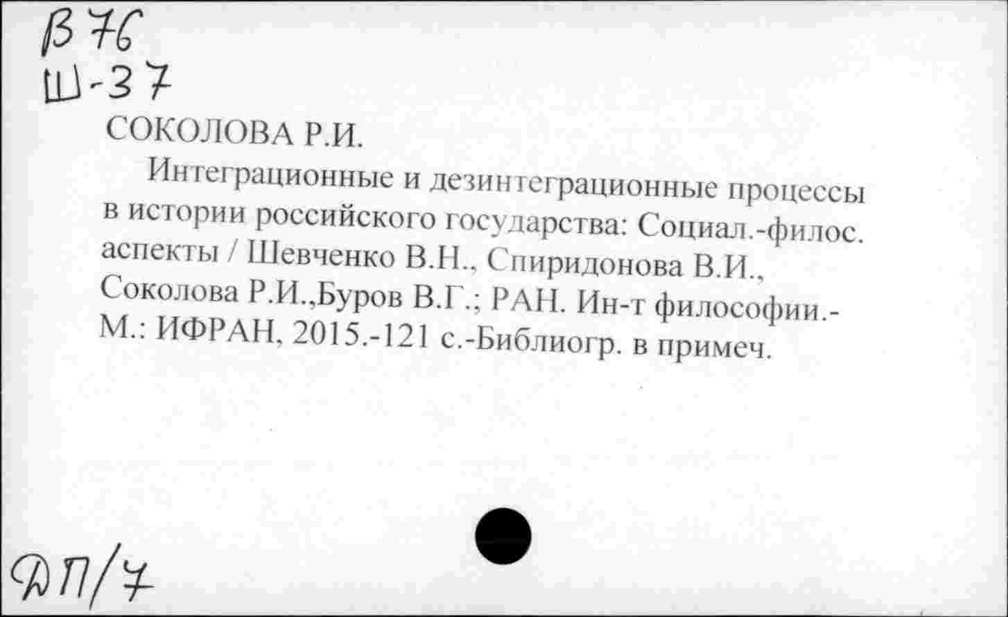 ﻿№
СОКОЛОВА Р.И.
Интеграционные и дезинтеграционные процессы в истории российского государства: Социал.-филос. аспекты / Шевченко В.И.. Спиридонова В.И.. Соколова Р.И..Буров В.Г.; РАН. Ин-т философии.-М.: ИФРАН. 2015.-121 с.-Библиогр. в примеч.
